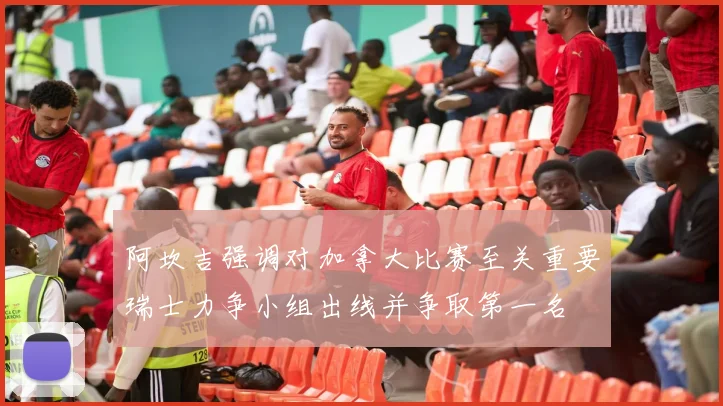 阿坎吉强调对加拿大比赛至关重要瑞士力争小组出线并争取第一名