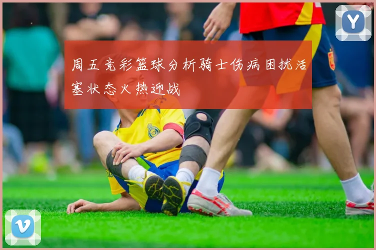 周五竞彩篮球分析骑士伤病困扰活塞状态火热迎战