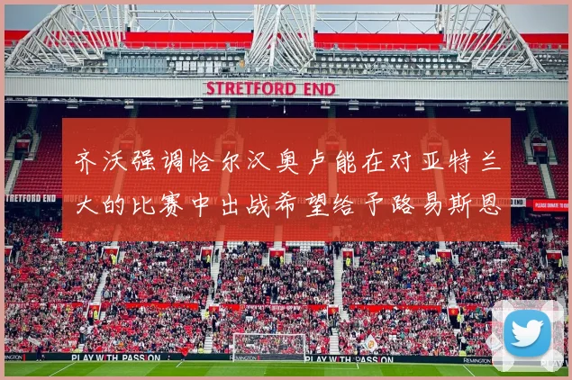 齐沃强调恰尔汉奥卢能在对亚特兰大的比赛中出战希望给予路易斯恩里克更多时间和信任