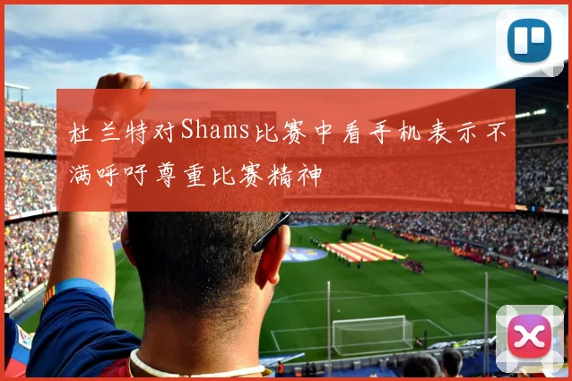 杜兰特对Shams比赛中看手机表示不满呼吁尊重比赛精神