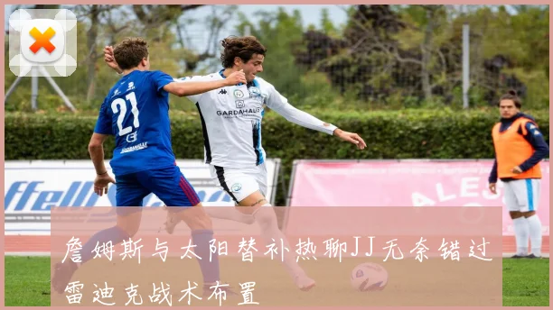 詹姆斯与太阳替补热聊JJ无奈错过雷迪克战术布置
