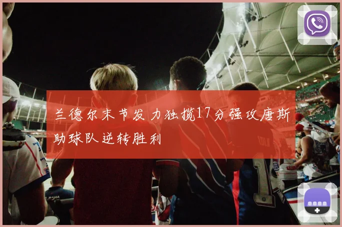 兰德尔末节发力独揽17分强攻唐斯助球队逆转胜利