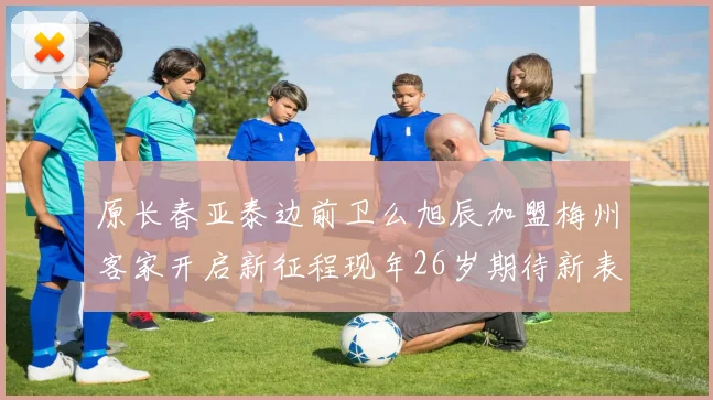 原长春亚泰边前卫么旭辰加盟梅州客家开启新征程现年26岁期待新表现