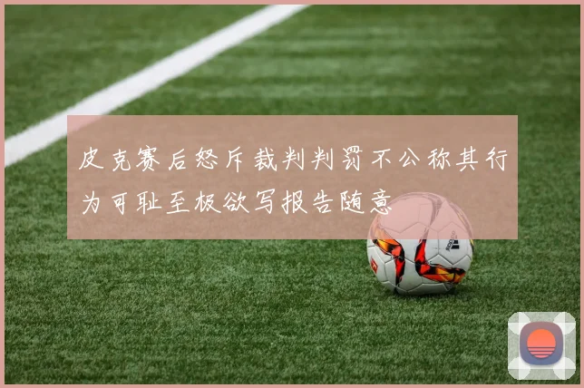 皮克赛后怒斥裁判判罚不公称其行为可耻至极欲写报告随意