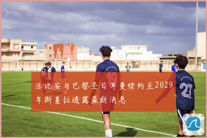法比安与巴黎圣日耳曼续约至2029年斯基拉透露最新消息