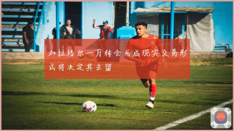 加拉格尔一月转会或成现实交易形式将决定其去留