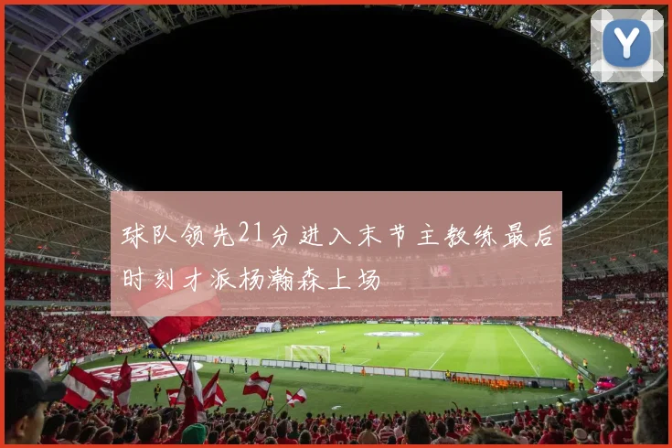 球队领先21分进入末节主教练最后时刻才派杨瀚森上场