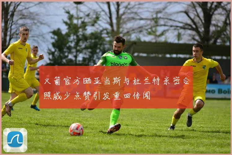 火箭官方晒亚当斯与杜兰特亲密合照威少点赞引发重回传闻