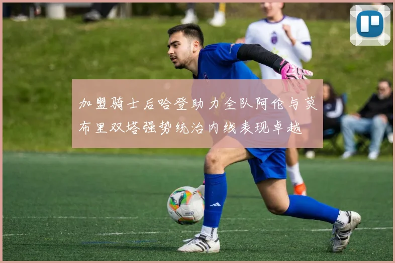 加盟骑士后哈登助力全队阿伦与莫布里双塔强势统治内线表现卓越