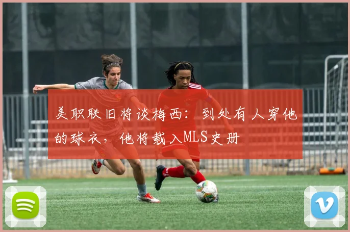 美职联旧将谈梅西：到处有人穿他的球衣，他将载入MLS史册