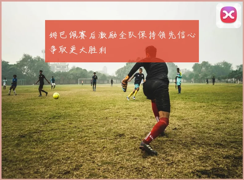 姆巴佩赛后激励全队保持领先信心争取更大胜利