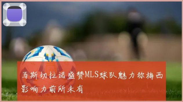 马斯切拉诺盛赞MLS球队魅力称梅西影响力前所未有