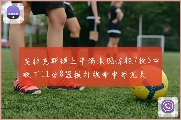 克拉克斯顿上半场表现惊艳7投5中砍下11分8篮板外线命中率完美