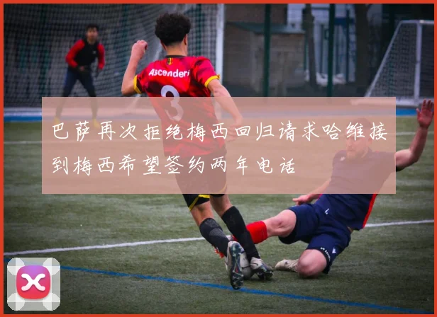 巴萨再次拒绝梅西回归请求哈维接到梅西希望签约两年电话