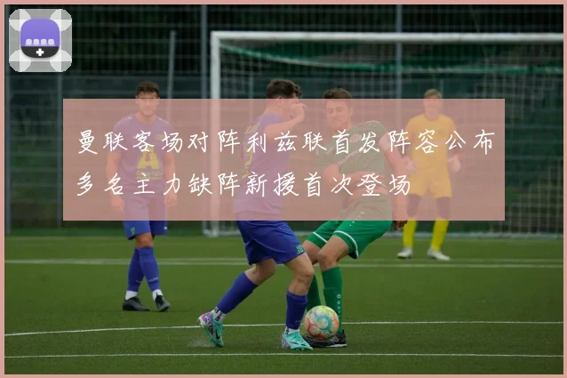 曼联客场对阵利兹联首发阵容公布多名主力缺阵新援首次登场