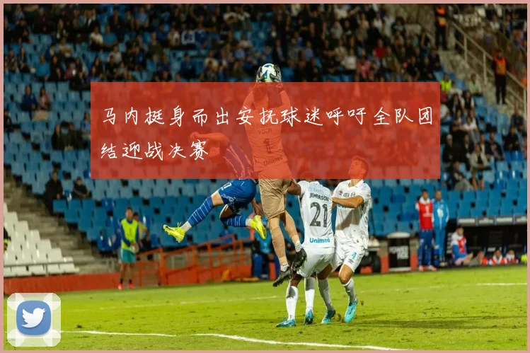 马内挺身而出安抚球迷呼吁全队团结迎战决赛